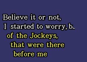 Believe it or not,
I started to worry, be

of the Jockeys,
that were there
before me