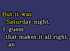 But it was
Saturday night,

I guess

that makes it all right,
an?