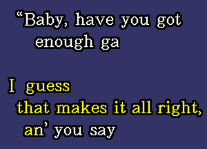 Baby, have you got
enough ga

I guess
that makes it all right,
am, you say