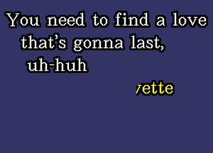 You need to find a love

thafs gonna last,
uh-huh

zette