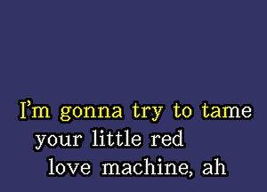 Fm gonna try to tame
your little red
love machine, ah