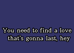 You need to find a love
thafs gonna last, hey