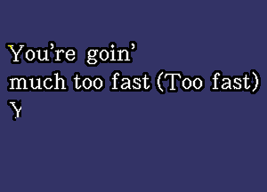 YouTe goin
much too fast (T00 fast)

V