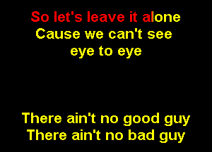 So let's leave it alone
Cause we can't see
eye to eye

There ain't no good guy
There ain't no bad guy