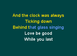 And the clock was always
Ticking down
Behind that glass singing

Love be good
While you last