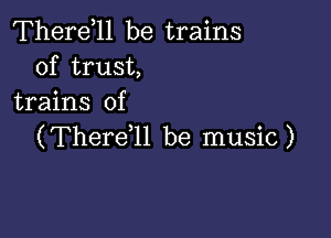 Therdll be trains
of trust,
trains of

(ThereWI be music )