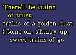 Therdll be trains
of trust,
trains of a-golden dust
(Come on, s,hurry up,
sweet trains of go