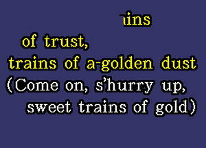 tins
of trust,
trains of a-golden dust

(Come on, s hurry up,
sweet trains of gold)