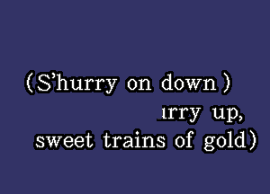 (Shurry on down)

lrry up,
sweet trains of gold)