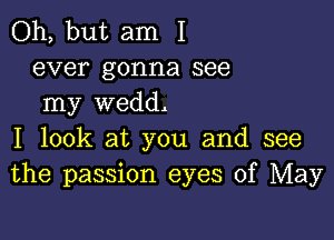 Oh, but am I
ever gonna see
my wedd.

I look at you and see
the passion eyes of May