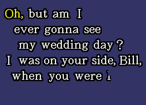 Oh, but am I
ever gonna see
my wedding day ?

I was on your side, Bill,
When you were 1