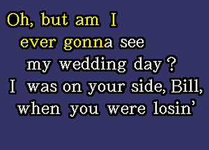 Oh, but am I
ever gonna see
my wedding day ?

I was on your side, Bill,
When you were losiny