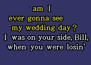 am I
ever gonna see
my wedding day ?

I was on your side, Bill,
When you were losiny