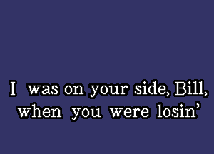 I was on your side, Bill,
When you were losin