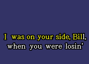 I was on your side, Bill,
When you were losin