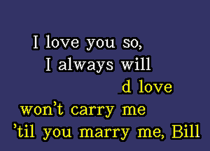 I love you so,
I always will

d love
wonW, carry me
,til you marry me, Bill