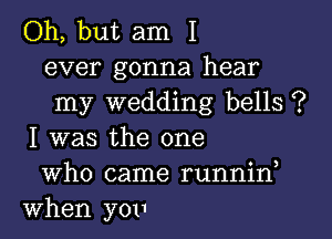 Oh, but am I
ever gonna hear
my wedding bells ?

I was the one
Who came runnin
When yOI1