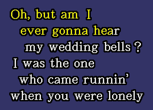 Oh, but am I

ever gonna hear

my wedding bells ?
I was the one

Who came runnin,
When you were lonely