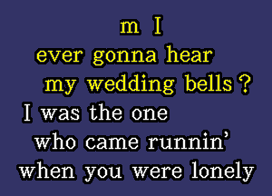 m I
ever gonna hear
my wedding bells ?
I was the one
Who came runnin,
When you were lonely