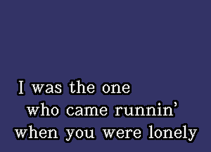 I was the one
Who came runnin
When you were lonely