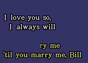 I love you so,
I always Will

ry me
,til you marry me, Bill