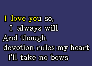 I love you so,
I always Will

And though
devotion rules my heart
F11 take no bows