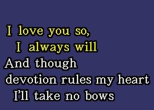 I love you so,
I always Will

And though
devotion rules my heart
F11 take no bows