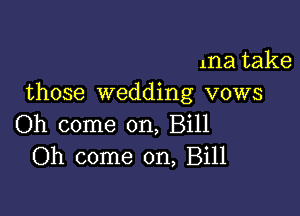 ma take
those wedding vows

Oh come on, Bill
Oh come on, Bill