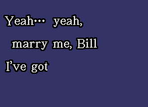 Yeah yeah,

marry me, Bill

Pve got