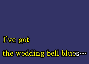 Pve got

the wedding bell blues.