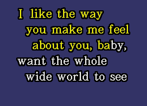 I like the way
you make me feel
about you, baby,

want the Whole
Wide world to see