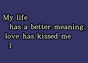 My life
has a better meaning,

love has kissed me
i.