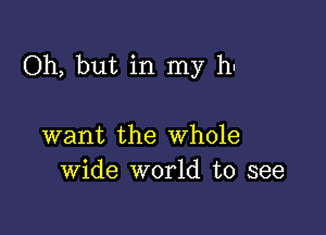 Oh, but in my hu

want the Whole
Wide world to see