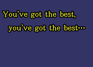 You,ve got the best,

youKIe got the best-