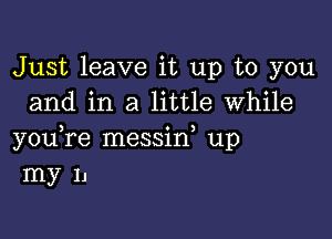 Just leave it up to you
and in a little while

you,re messid up
my 11