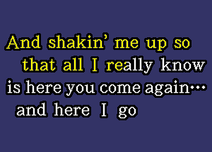 And shakin, me up so
that all I really know

is here you come again.
and here I go