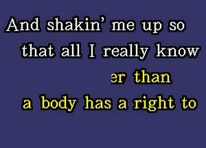 And shakiw me up so

that all I really know
3r than

a body has a right to