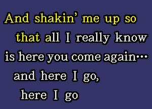 And shakin, me up so
that all I really know

is here you come again.
and here I go,

here I go