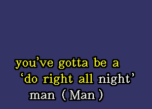 y0u ve gotta be a
do right all nighf
man ( Man )