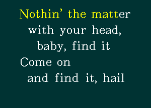 Nothin, the matter

With your head,
baby, find it

Come on
and find it, hail