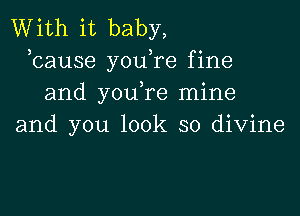 With it baby,
,cause youTe fine
and you,re mine

and you look so divine