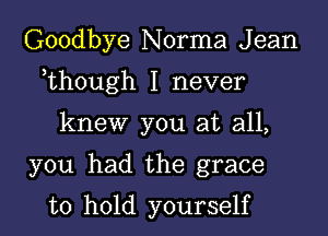 Goodbye Norma J ean

,though I never

knew you at all,

you had the grace

to hold yourself