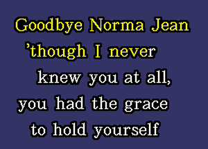 Goodbye Norma J ean

,though I never

knew you at all,

you had the grace

to hold yourself