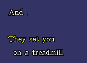 And

They set you

on a treadmill