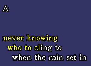 never knowing
Who to cling to
when the rain set in