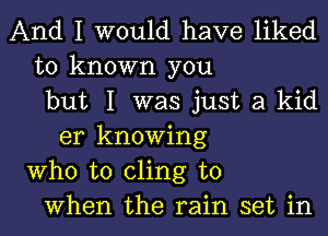 And I would have liked
to known you
but I was just a kid
er knowing
Who to cling to
When the rain set in