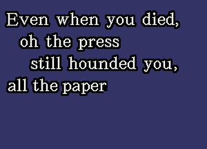 Even when you died,
oh the press
still hounded you,

all the paper