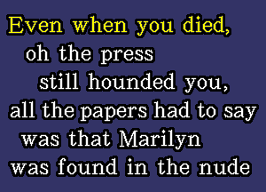 Even When you died,
oh the press
still hounded you,
all the papers had to say
was that Marilyn
was found in the nude