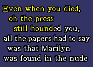 Even When you died,
oh the press
still hounded you,
all the papers had to say
was that Marilyn
was found in the nude