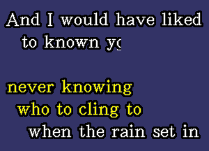 And I would have liked
to known yg

never knowing
Who to cling to
when the rain set in